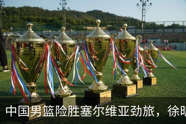 中国男篮险胜塞尔维亚劲旅，徐昕表现出色