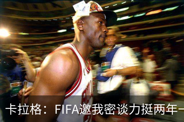 卡拉格：FIFA邀我密谈力挺两年一届世界杯，我没当场反对，事后断然拒绝并直斥“垃圾”