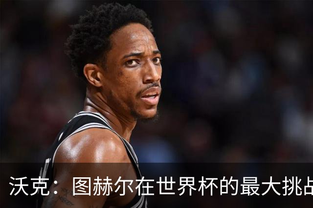 沃克：图赫尔在世界杯的最大挑战不是场上，而是场外让球队团结